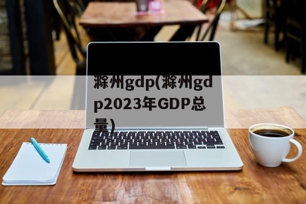 滁州gdp(滁州gdp2023年GDP总量)